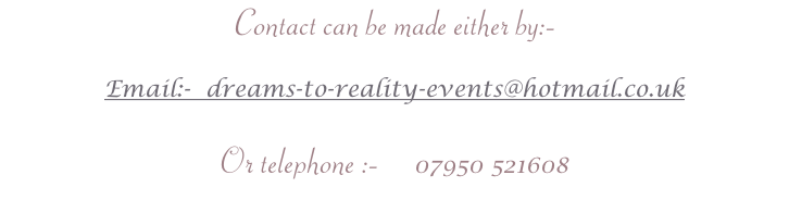 Contact can be made either by:-

Email:-  dreams-to-reality-events@hotmail.co.uk

Or telephone :-     07950 521608